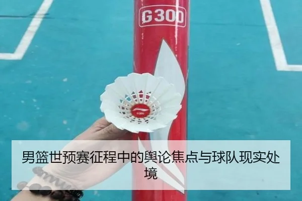 男篮世预赛征程中的舆论焦点与球队现实处境 - leyu